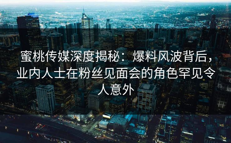 蜜桃传媒深度揭秘：爆料风波背后，业内人士在粉丝见面会的角色罕见令人意外