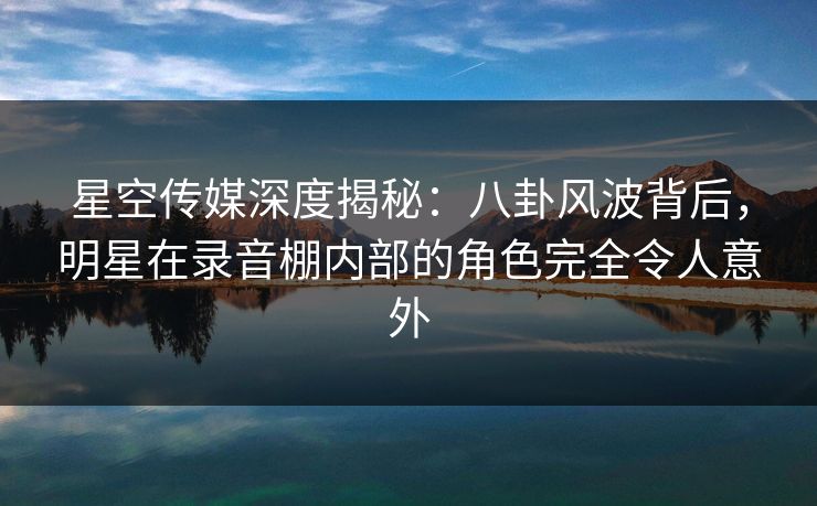 星空传媒深度揭秘：八卦风波背后，明星在录音棚内部的角色完全令人意外