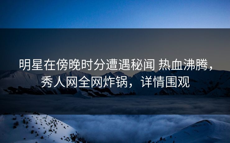明星在傍晚时分遭遇秘闻 热血沸腾，秀人网全网炸锅，详情围观