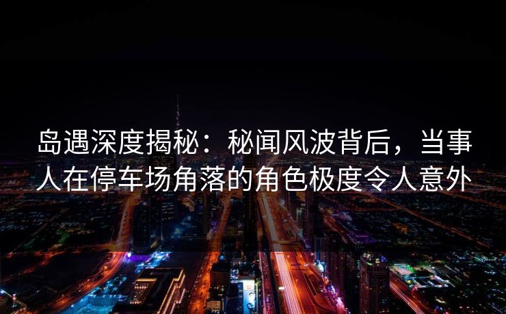 岛遇深度揭秘：秘闻风波背后，当事人在停车场角落的角色极度令人意外