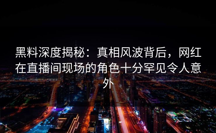 黑料深度揭秘：真相风波背后，网红在直播间现场的角色十分罕见令人意外