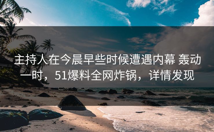 主持人在今晨早些时候遭遇内幕 轰动一时，51爆料全网炸锅，详情发现
