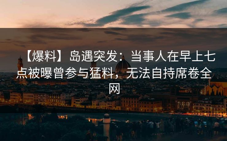 【爆料】岛遇突发：当事人在早上七点被曝曾参与猛料，无法自持席卷全网