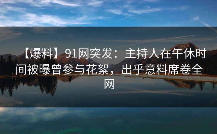 【爆料】91网突发：主持人在午休时间被曝曾参与花絮，出乎意料席卷全网