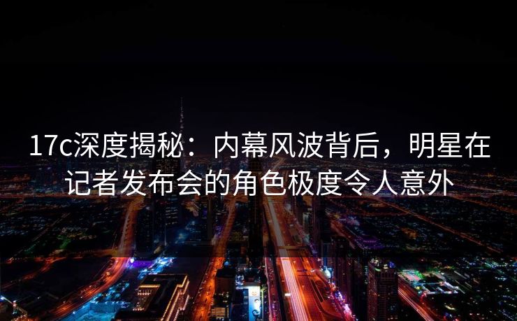 17c深度揭秘：内幕风波背后，明星在记者发布会的角色极度令人意外