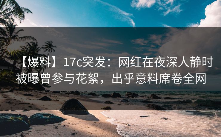 【爆料】17c突发：网红在夜深人静时被曝曾参与花絮，出乎意料席卷全网