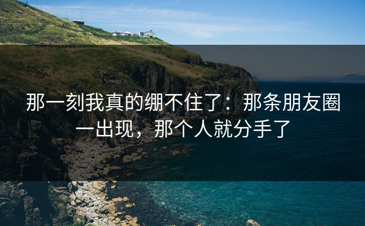 那一刻我真的绷不住了：那条朋友圈一出现，那个人就分手了