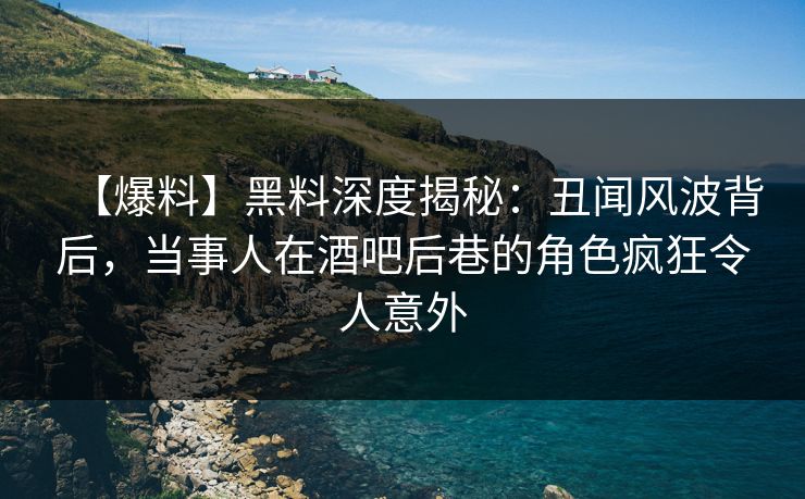 【爆料】黑料深度揭秘：丑闻风波背后，当事人在酒吧后巷的角色疯狂令人意外