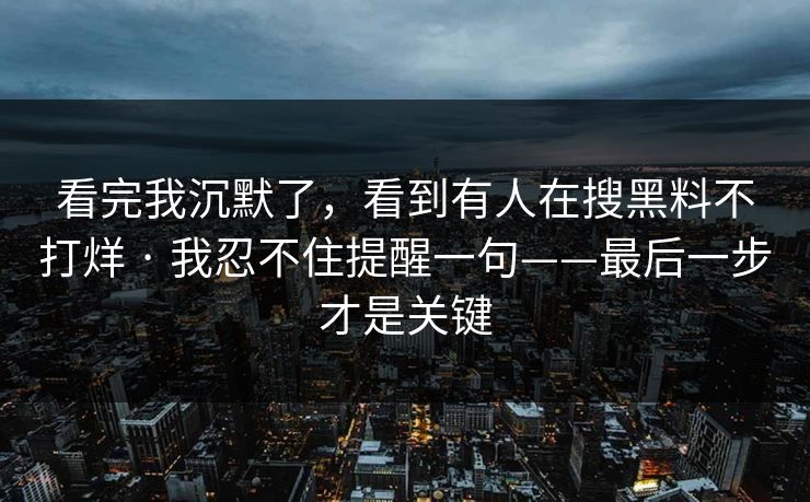 看完我沉默了，看到有人在搜黑料不打烊 · 我忍不住提醒一句——最后一步才是关键