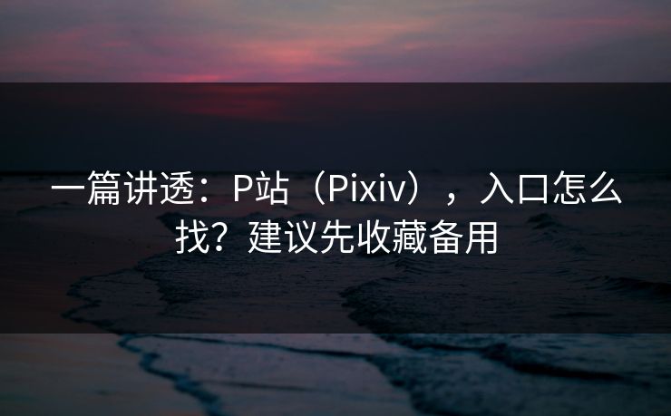 一篇讲透：P站（Pixiv），入口怎么找？建议先收藏备用