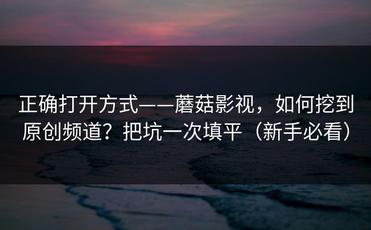 正确打开方式——蘑菇影视,如何挖到原创频道?把坑一次填平(新手必看) 正确打开方式——蘑菇影视,如何挖到原创频道?把坑一次填平(新手必看)