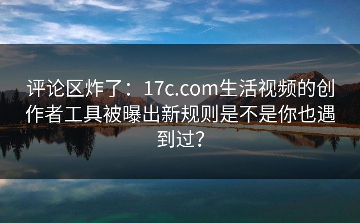 评论区炸了：17c.com生活视频的创作者工具被曝出新规则是不是你也遇到过？
