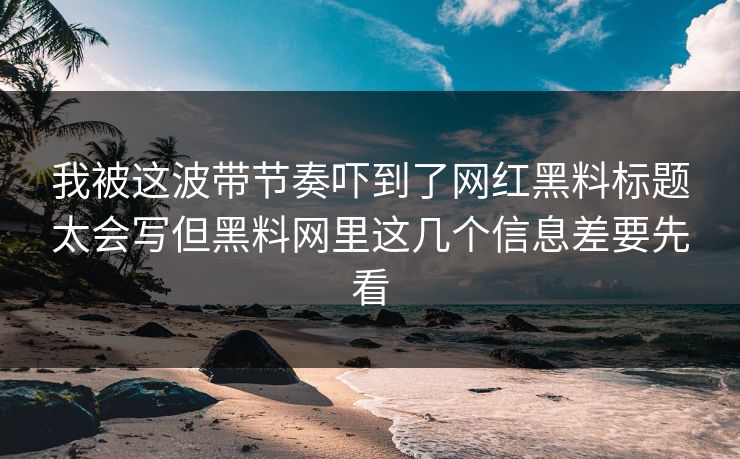 我被这波带节奏吓到了网红黑料标题太会写但黑料网里这几个信息差要先看