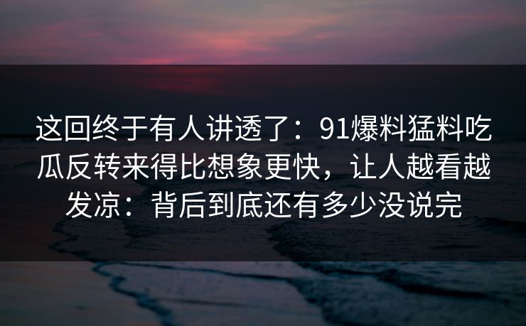 这回终于有人讲透了：91爆料猛料吃瓜反转来得比想象更快，让人越看越发凉：背后到底还有多少没说完