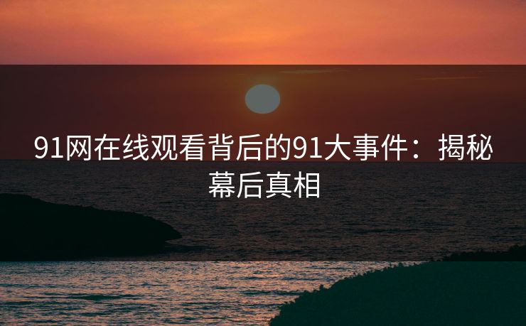 91网在线观看背后的91大事件：揭秘幕后真相