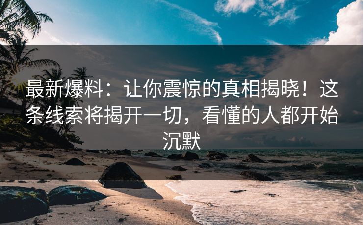 详细阅读:最新爆料:让你震惊的真相揭晓!这条线索将揭开一切,看懂的人都开始沉默 最新爆料:让你震惊的真相揭晓!这条线索将揭开一切,看懂的人都开始沉默